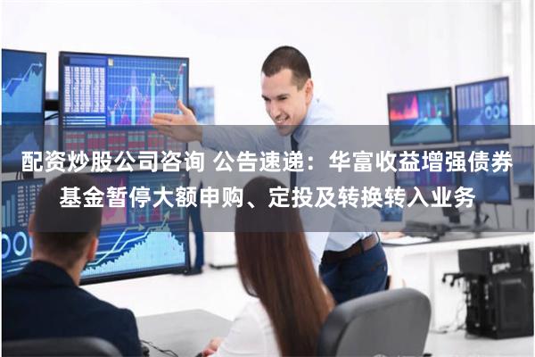 配资炒股公司咨询 公告速递：华富收益增强债券基金暂停大额申购、定投及转换转入业务