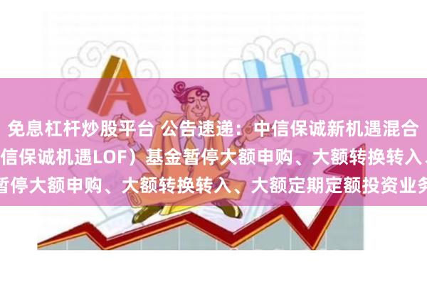 免息杠杆炒股平台 公告速递：中信保诚新机遇混合(LOF)（场内简称：中信保诚机遇LOF）基金暂停大额申购、大额转换转入、大额定期定额投资业务