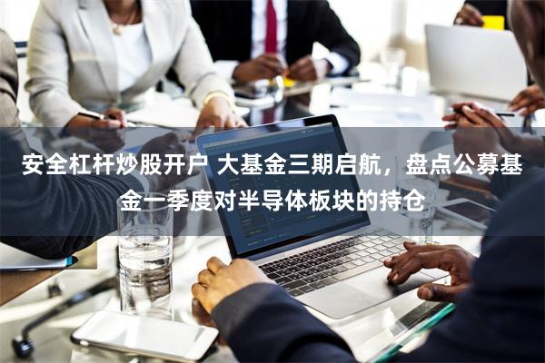 安全杠杆炒股开户 大基金三期启航，盘点公募基金一季度对半导体板块的持仓