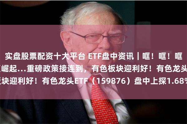 实盘股票配资十大平台 ETF盘中资讯｜哐！哐！哐！“沪九条”、中部地区崛起…重磅政策接连到，有色板块迎利好！有色龙头ETF（159876）盘中上探1.68%！