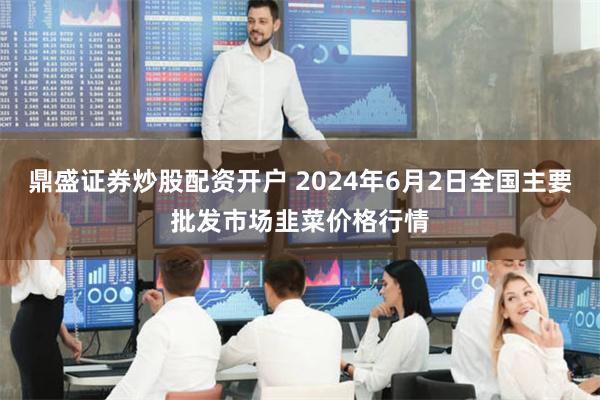 鼎盛证券炒股配资开户 2024年6月2日全国主要批发市场韭菜价格行情