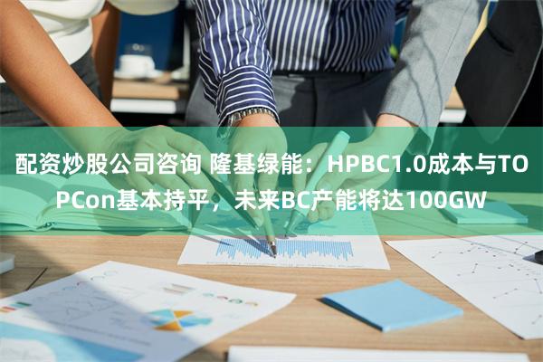 配资炒股公司咨询 隆基绿能：HPBC1.0成本与TOPC