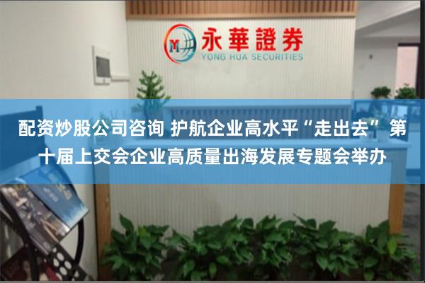 配资炒股公司咨询 护航企业高水平“走出去” 第十届上交会企业高质量出海发展专题会举办