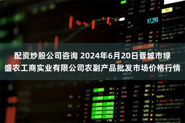 配资炒股公司咨询 2024年6月20日晋城市绿盛农工商实业有限公司农副产品批发市场价格行情