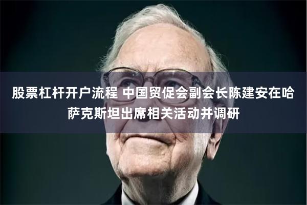 股票杠杆开户流程 中国贸促会副会长陈建安在哈萨克斯坦出席相关活动并调研