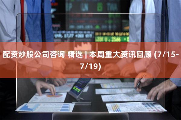 配资炒股公司咨询 精选 | 本周重大资讯回顾 (7/15-7/19)