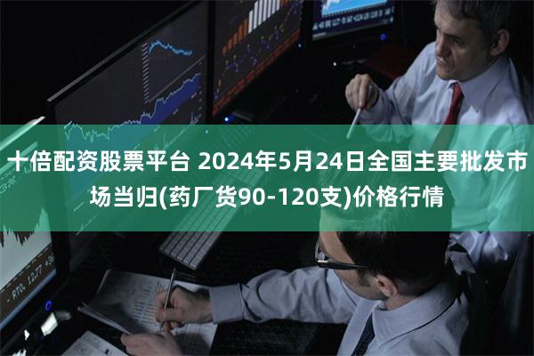 十倍配资股票平台 2024年5月24日全国主要批发市场当归(药厂货90-120支)价格行情