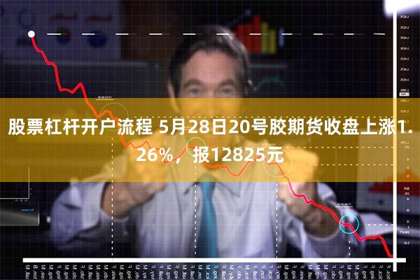 股票杠杆开户流程 5月28日20号胶期货收盘上涨1.26%，报12825元