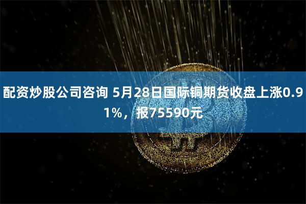 配资炒股公司咨询 5月28日国际铜期货收盘上涨0.91%，报75590元