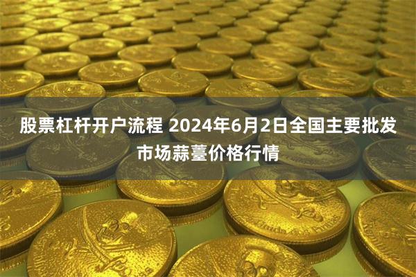 股票杠杆开户流程 2024年6月2日全国主要批发市场蒜薹价格行情