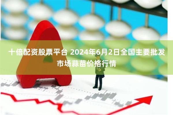 十倍配资股票平台 2024年6月2日全国主要批发市场蒜苗价格行情