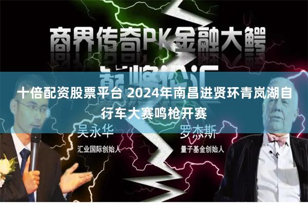 十倍配资股票平台 2024年南昌进贤环青岚湖自行车大赛鸣枪开赛