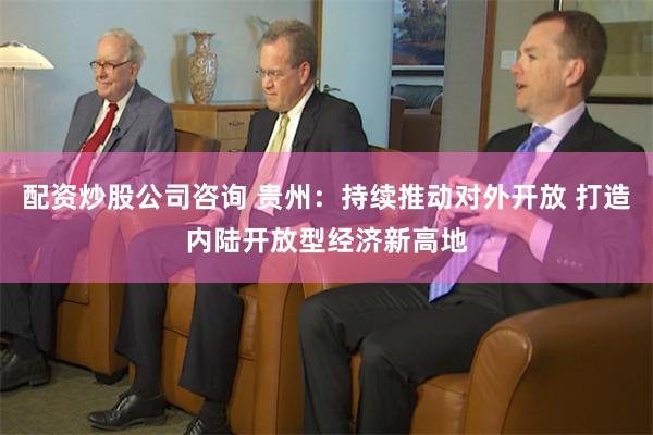 配资炒股公司咨询 贵州：持续推动对外开放 打造内陆开放型经济新高地