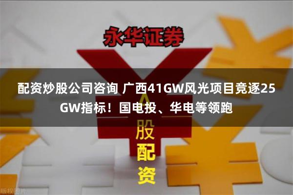 配资炒股公司咨询 广西41GW风光项目竞逐25GW指标！国电投、华电等领跑