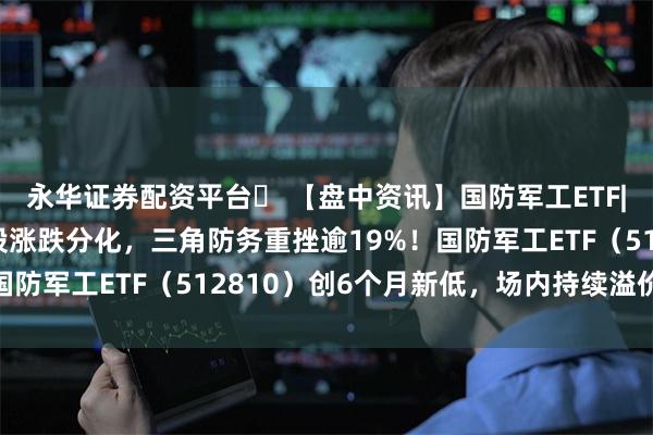 永华证券配资平台	 【盘中资讯】国防军工ETF|中报行情演绎，军工股涨跌分化，三角防务重挫逾19%！国防军工ETF（512810）创6个月新低，场内持续溢价交易