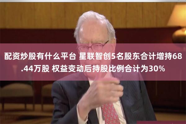 配资炒股有什么平台 星联智创5名股东合计增持68.44万股 权益变动后持股比例合计为30%