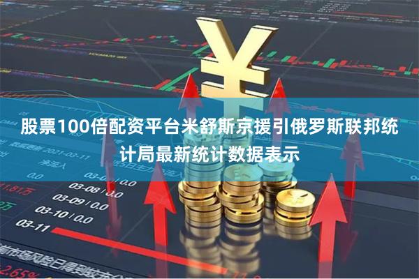 股票100倍配资平台米舒斯京援引俄罗斯联邦统计局最新统计数据表示