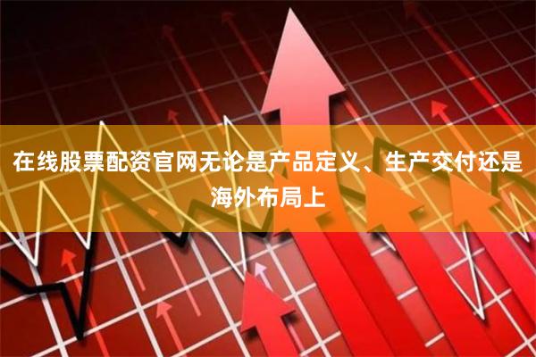 在线股票配资官网无论是产品定义、生产交付还是海外布局上