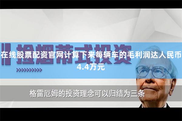 在线股票配资官网计算下来每辆车的毛利润达人民币4.4万元